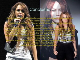 Conclusão Adorei, adorei fazer este trabalho porque foi uma experiência inesquecível fazer sobre o meu ídolo.  Aprendi mais sobre a sua vida, os seus filmes e sobre os seus interesses pessoais.  Se me perguntam se a Miley influencia a minha vida, responderia que de certa forma sim, pois é isso que os ídolos fazem, influenciar a vida dos seus fãs. São uma espécie de exemplo a seguir. E é isso que sinto, que ela é um exemplo a seguir, alguém que quando estou desanimada e ouço as suas músicas fico logo com outro estado de espírito. Para mim sem dúvida alguma, a Miley, ganharia o prémio de Melhor Ídolo e Melhor Cantora e Actriz de Sempre. Adoro as suas músicas e tudo que ela faz…   
