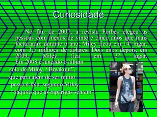 Curiosidade No fim de 2007, a revista Forbes elegeu as pessoas com menos de vinte e cinco anos que mais facturaram durante o ano; Miley ficou em 14º lugar, com 3,5 milhões de dólares. Dois anos depois, em 2009, Miley fica em 3º lugar. Em 2008 é lançado o álbum  solo de Miley, “Breakout”,  que para além de ser muito pessoal fala, segundo Miley “ daquilo que as raparigas sentem”.  