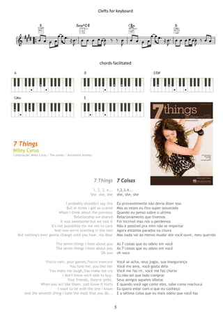 5
Clefts for keyboard 
 
 
 
 
 
chords facilitated 
 
 
 
 
 
 
 
 
 
 
 
 
 
 
 
 
 
 
7 Things
Miley Cyrus
Composição: Miley Cyrus / Tim James / Antoninna Armato
7 Things 7 Coisas
1, 2, 3, 4... 1,2,3,4...
She, she, she she, she, she
I probably shouldn't say this Eu provavelmente não devia dizer isso
But at times i get so scared Mas as vezes eu fico super assustada
When i think about the previous Quando eu penso sobre o ultimo
Relationship we shared Relacionamento que tivemos
It was aweesome but we lost it Foi incrível mas nós o perdemos
It's not possibible for me not to care Não é possível pra mim não se importar
And now we're standing in the rain Agora estamos parados na chuva
But nothing's ever gonna change until you hear, my dear Mas nada vai ao menos mudar até você ouvir, meu querido
The seven things i hate about you As 7 coisas que eu odeio em você
The seven things i hate about you As 7 coisas que eu odeio em você
Oh you oh voce
You're vain, your games,You're insecure Você se acha, seus jogos, sua insegurança
You love me, you like her Você me ama, você gosta dela
You make me laugh,You make me cry Você me faz rir, você me faz chorar
I don't know wich side to buy. Eu não sei que lado comprar
Your friends, they're jerks. Seus amigos aqueles idiotas
When you act like them, just know it hurts E quando você age como eles, sabe como machuca
I want to be with the one i know Eu quero estar com o que eu conheço
And the seventh thing I hate the most that you do... E a sétima coisa que eu mais odeio que você faz
 