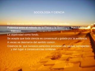 SOCIOLOGÍA Y CIENCIA Es una ciencia social, basada en el método científico. Polémica entre el método de la Física y la Sociología. Posibilidades de trasvase. La objetividad como fondo. Se acepta que toda ciencia es consensual y guiada por la evidencia. A veces se desmarca del sentido común. Creencia de  que sucesos parecidos provienen de causas semejantes y dan lugar a consecuencias similares. 