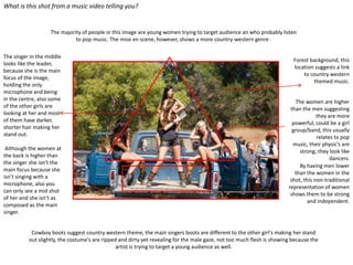 What is this shot from a music video telling you?


                   The majority of people in this image are young women trying to target audience an who probably listen
                             to pop music. The mise en scene, however, shows a more country-western genre .

The singer in the middle
                                                                                                                          Forest background, this
looks like the leader,
                                                                                                                          location suggests a link
because she is the main
                                                                                                                              to country western
focus of the image,
                                                                                                                                  themed music.
holding the only
microphone and being
in the centre, also some                                                                                                    The women are higher
of the other girls are                                                                                                   than the men suggesting
looking at her and most                                                                                                              they are more
of them have darker,                                                                                                      powerful, could be a girl
shorter hair making her                                                                                                   group/band, this usually
stand out.                                                                                                                           relates to pop
                                                                                                                          music, their physic’s are
 Although the women at                                                                                                       strong, they look like
the back is higher than                                                                                                                    dancers.
the singer she isn’t the
                                                                                                                             By having men lower
main focus because she
                                                                                                                           than the women in the
isn’t singing with a
                                                                                                                         shot, this non-traditional
microphone, also you
                                                                                                                        representation of women
can only see a mid shot
                                                                                                                         shows them to be strong
of her and she isn’t as
                                                                                                                                 and independent.
composed as the main
singer.


           Cowboy boots suggest country western theme, the main singers boots are different to the other girl's making her stand
          out slightly, the costume’s are ripped and dirty yet revealing for the male gaze, not too much flesh is showing because the
                                                artist is trying to target a young audience as well.
 
