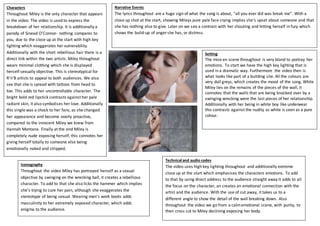 Characters
Throughout Miley is the only character that appears
in the video. The video is used to express the
breakdown of her relationship. It is additionally a
parody of Sinead O'Connor- nothing compares to
you, due to the close up at the start with high key
lighting which exaggerates her vulnerability.
Additionally with the short rebellious hair there is a
direct link within the two artists. Miley throughout
wears minimal clothing which she is displayed
herself sexually objective. This is stereotypical for
R’n’B artists to appeal to both audiences. We also
see that she is spread with tattoos from head to
toe. This adds to her uncontrollable character. The
bright bold red lipstick contrasts against her pale
radiant skin, it also symbolises her love. Additionally
this single was a shock to her fans, as she changed
her appearance and become overly proactive,
compared to the innocent Miley we knew from
Hannah Montana. Finally at the end Miley is
completely nude exposing herself, this connotes her
giving herself totally to someone else being
emotionally naked and stripped.
Narrative Events
The lyrics throughout are a huge sign of what the song is about, “all you ever did was break me”. With a
close up shot at the start, showing Mileys pure pale face crying implies she’s upset about someone and that
she has nothing else to give. Later on we see a contrast with her shouting and hitting herself in fury which
shows the build-up of anger she has, or distress.
Iconography
Throughout the video Miley has portrayed herself as a sexual
objective by swinging on the wrecking ball, it creates a rebellious
character. To add to that she also licks the hammer which implies
she’s trying to cure her pain, although she exaggerates the
stereotype of being sexual. Wearing men’s work boots adds
masculinity to her extremely exposed character, which adds
enigma to the audience.
Setting
The mise en scene throughout is very bland to portray her
emotions. To start we have the high key lighting that is
used in a dramatic way. Furthermore the video then is
what looks like part of a building site. All the colours are
very dull greys, which creates the mood of the song. While
Miley lies on the remains of the pieces of the wall, it
connotes that the walls that are being knocked over by a
swinging wrecking were the last pieces of her relationship.
Additionally with her being in white boy like underwear
this contrasts against the nudity as white is seen as a pure
colour.
Technical and audio codes
The video uses high key lighting throughout and additionally extreme
close up at the start which emphasises the characters emotions. To add
to that by using direct address to the audience straight away it adds to all
the focus on the character, an creates an emotional connection with the
artist and the audience. With the use of cut away, it takes us to a
different angle to show the detail of the wall breaking down. Also
throughout the video we go from a calmemotional scene, with purity, to
then cross cut to Miley declining exposing her body.
 