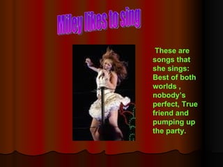 Miley likes to sing These are songs that she sings: Best of both worlds , nobody’s perfect, True friend and pumping up the party. 
