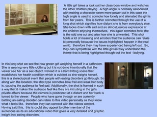 A little girl takes a look out her classroom window and watches
the other children playing. A high angle is normally associated
with making a character seem more power but in this case the
high angle is used to connote how lonely and alienated the girl is
from her peers. This is further connoted through the use of a
long shot which signifies how distant she is from everybody else.
She looks down with sad and an almost jealous expression at
the children enjoying themselves, this again connotes how she
is the odd one out and also how she is unwanted. This shot
holds a lot of meaning and emotion that the audience can relate
to personally because the issues highlighted happen in the real
world, therefore they may have experienced being left out. So,
they can sympathise with the little girl as they understand the
theme that is being highlighted though out the text - bullying.

In this long shot we see the now grown girl weighing herself in a bathroom.
She is wearing very little clothing but it is not done intentionally that the
viewer see her as a sex object. Instead it is a hard hitting scene that
establishes her health condition which is evident as she weighs herself,
this is a stereotypical event that people with eating disorders go through. So
along with the location, the shot type connotes how frail and weak her body
is, causing the audience to feel sad. Additionally, the shot is framed in such
a way that it makes the audience feel like they are intruding in the girls
private affairs because the camera is positioned at a distant and her back is
turned to the viewer. People who have gone through or are currently
battling an eating disorder can relate to this video personally as they know
what it feels like, therefore they can connect with the videos content.
Having said this, this is could also appeal to other member of the
audiences as its an educational video that gives a very detailed and graphic
insight into eating disorders.

 
