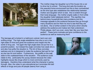The mother drags her daughter out of the house into a car
to drive her to school. The long shot sets the location as
this peaceful home environment but this is then contradicted
as the shot type also establishes the relationship between
mother and daughter which is bad, this is evident through
their body language - the mother angrily walks in front while
the daughter trails helplessly behind. This signifies how
behind every household lies many problems and this
message appeals to the audience because they go through
many situations and for them its nice to see that they are
not alone, this is further evident in the lyrics which directly
address the audience and makes tem feel understood 'Pretty please, don't you ever, every feel, like your less then
perfect'. These lyrics motivate and give confidence to the
audience as well as reassuring them.
The teenage girl is locked in a bathroom cubical, bent over and
sniffing drugs. The high angle establishes how she is not in the
right state of mind and gives the audience and insight into the
world of drug use. Yet again the high angle does not put her in a
powerful position, but instead the angle connotes how weak she is
and also how gritty the situation is. The tint of blue connotes
sadness and so is designed to make the audience feel sad for her
as she has hit rock bottom. Furthermore, the graffiti on the wall
adds to the unpleasantness of the situation. The audience could
relate to this, particularly the young viewers because the video
highlights issues like drugs which is most commonly used by
teenagers, therefore they understand what the character is going
through. Also, the video is very educational as it promotes the bad
effects of drugs and puts off people (teens) from using it.

 