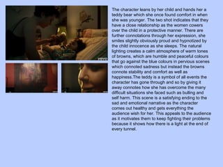 The character leans by her child and hands her a
teddy bear which she once found comfort in when
she was younger. The two shot indicates that they
have a close relationship as the women cowers
over the child in a protective manner. There are
further connotations through her expression, she
smiles slightly obviously proud and hypnotized by
the child innocence as she sleeps. The natural
lighting creates a calm atmosphere of warm tones
of browns, which are humble and peaceful colours
that go against the blue colours in pervious scenes
which connoted sadness but instead the browns
connote stability and comfort as well as
happiness.The teddy is a symbol of all events the
character has gone through and so by giving it
away connotes how she has overcome the many
difficult situations she faced such as bulling and
self harm. This scene is a satisfying ending to the
sad and emotional narrative as the character
comes out healthy and gets everything the
audience wish for her. This appeals to the audience
as it motivates them to keep fighting their problems
because it shows how there is a light at the end of
every tunnel.

 