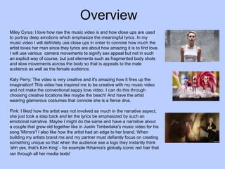 Overview
Miley Cyrus: I love how raw the music video is and how close ups are used
to portray deep emotions which emphasize the meaningful lyrics. In my
music video I will definitely use close ups in order to connote how much the
artist loves her man since they lyrics are about how amazing it is to find love.
I will use various camera movements to signify sex appeal but not in such
an explicit way of course, but just elements such as fragmented body shots
and slow movements across the body so that is appeals to the male
audience as well as the female audience.
Katy Perry: The video is very creative and it's amazing how it fires up the
imagination! This video has inspired me to be creative with my music video
and not make the conventional sappy love video. I can do this through
choosing creative locations like maybe the beach! And have the artist
wearing glamorous costumes that connote she is a fierce diva.
Pink: I liked how the artist was not involved as much in the narrative aspect,
she just took a step back and let the lyrics be emphasized by such an
emotional narrative. Maybe I might do the same and have a narrative about
a couple that grow old together like in Justin Timberlake's music video for his
song 'Mirrors'! I also like how the artist had an edge to her brand. When
building my artists brand me and my partner must defiantly focus on creating
something unique so that when the audience see a logo they instantly think
'ahh yes, that's Kim King' - for example Rihanna's globally iconic red hair that
ran through all her media texts!

 