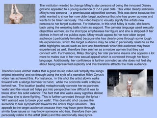 The institution wanted to change Miley's star persona of being the innocent Disney
girl who appealed to a young audience of 7-13 year olds. This video clearly indicates
Miley's new persona – a promiscuous objectified woman. This was done because the
artist wanted to show her now older target audience that she has grown up now and
wants to be taken seriously. The video helps to visually signify the artists new
persona to her target audience. For instance, in this shot Miley is nude, she leans
back using the wreaking balls chain as support. The camera language used sexually
objectifies women, as the shot type emphasises her figure and she is stripped of her
clothes in front of the publics eyes. Miley would appeal to her now older target
audience ( particularly females) because she has clearly gone through some tough
life experiences, which the target audience may be able to personally relate to as the
artist highlights issues such as love and heartbreak which the audience may have
experienced as well, therefore they see her as a mature women that they can
connect with. Furthermore, Miley changing her star persona means she appeals a lot
more to males due to her new sexual appeal which is connoted through her body
language. Additionally, her confidence is further connoted as she does not feel shy
about being represented explicitly and this therefore attracts the male audience.
Theorist Steve Archer states that a good music video will 'amplify the songs
original meaning' and so through using the style of a narrative Miley Cyrus's
video has achieved this. For instance, in this shot the artist slowly walks
forward with a sledge hammer in hand, while the concrete walls collapse
behind her. The location (walls) metaphorically connote her ex partners
'walls' and the visual aid helps put into perspective how difficult it was to
break down his solid exterior. The fact that she walks away signifies defeat
and how she is done fighting. This is further connoted through the lyrics 'All I wanted was to break your walls'. This dramatic shot causes the
audience to feel sympathetic towards the artists tragic situation. This
appeals to the target audience because they may have gone through
similar love issues or may know someone who has, therefore they can
personally relate to the artist (U&G) and the emotionally deep lyrics.

 