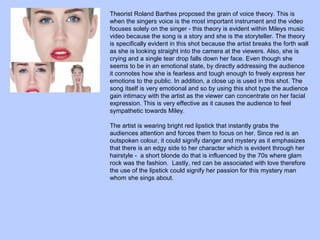 Theorist Roland Barthes proposed the grain of voice theory. This is
when the singers voice is the most important instrument and the video
focuses solely on the singer - this theory is evident within Mileys music
video because the song is a story and she is the storyteller. The theory
is specifically evident in this shot because the artist breaks the forth wall
as she is looking straight into the camera at the viewers. Also, she is
crying and a single tear drop falls down her face. Even though she
seems to be in an emotional state, by directly addressing the audience
it connotes how she is fearless and tough enough to freely express her
emotions to the public. In addition, a close up is used in this shot. The
song itself is very emotional and so by using this shot type the audience
gain intimacy with the artist as the viewer can concentrate on her facial
expression. This is very effective as it causes the audience to feel
sympathetic towards Miley.
The artist is wearing bright red lipstick that instantly grabs the
audiences attention and forces them to focus on her. Since red is an
outspoken colour, it could signify danger and mystery as it emphasizes
that there is an edgy side to her character which is evident through her
hairstyle - a short blonde do that is influenced by the 70s where glam
rock was the fashion. Lastly, red can be associated with love therefore
the use of the lipstick could signify her passion for this mystery man
whom she sings about.

 