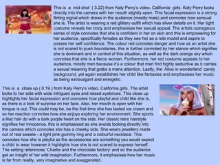 This is a mid shot ( 3.22) from Katy Perry’s video, California girls. Katy Perry looks
directly into the camera with her mouth slightly open. This facial expression is a strong
flirting signal which draws in the audience (mostly male) and connotes how sensual
she is. The artist is wearing a red glittery outfit which has silver details on it. Her tight
costume reveals her body and emphasises her sexual appeal. The artists outrageous
sense of style connotes that she is confident in her on skin and this is empowering for
her audience, specifically females as they see her as a role model and aspire to
posses her self confidence. The colour red connotes danger and how as an artist she
is not scared to push boundaries, this is further connoted by her stance which signifies
she is dominant and in control of this situation, as well as the dark orange sky which
connotes that she is a fierce woman. Furthermore, her red costume appeals to her
audience, mostly men because it’s a colour that men find highly seductive as it carries
a sexual meaning that grabs a mans attention. Lastly, the ‘Alice in wonderland’ candy
background, yet again establishes her child like fantasies and emphasises her music
as being extravagant and energetic.
This is a close up ( 0.19 ) from Katy Perry’s video, California girls. The artist
looks to her side with wide intrigued eyes and raised eyebrows. This close up
highlights her facial expression and connotes how playful and child like she is,
as there is a look of surprise on her face. Also, her mouth is open with her
tongue is out. This could may be, be the first time she has tasted ice cream and
so her reaction connotes how she enjoys exploring her environment. She sports
a lilac hair do with a dark purple heart on the side. Her classic retro hairstyle
signifies her innocence, this is emphasised as she avoids looking directly into
the camera which connotes she has a cheeky side. She wears jewellery made
out of real sweets - a light pink gummy ring and a colourful necklace. This
connotes how she is playful as the accessories are something you would expect
a child to wear however it highlights how she is not scared to express herself .
The setting references ‘Charlie and the chocolate factory’ and so the audience
get an insight of her wild imagination. Furthermore, it emphasises how her music
is far from reality, very imaginative and exaggerated.

 