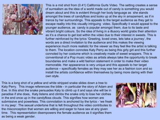 This is a mid shot from (0.41) California Gurls Video. The setting creates a sense
of surrealism as the idea of a world made out of candy is something you would
dream about and this is evident through her body language as she stands
amongst the trees of candyfloss and looks up at the sky in amazement, as if in
trance by her surroundings. This appeals to the target audience as they get to
escape reality into this visually intriguing video. Specifically it would appeal to the
younger audience, as candy is popular amongst them, due to its taste and
vibrant bright colours. So the idea of living in a illusory world grabs their attention
as it’s a chance to get lost within the video due to their interest in sweets. This is
further reinforced by the lyrics ‘Greeting, loved ones, lets take a journey‘, the
words are a direct invitation to the audience and this makes the viewing
experience much more realistic for the viewer as they feel like the artist is talking
to them. The location connotes Katy Perry as being this girly girl and this further
connoted by her costume which is creatively made of sweet wrappers. This is
conventional of a Pop music video as artists always take the opportunity to break
boundaries and make a wild fashion statement in order to make their video
memorable. Her appearance is very unique and this appeals to her target
audience – specifically females as they may see her as a fashion icon and so
install the artists confidence within themselves by being more daring with their
own style.
This is a long shot of a yellow and white stripped snake slides down a tree to
Katy Perry. This image references the bible - in particular the story of Adam and
Eve. In this shot the snake persuades Katy to climb up it and says she will be in
paradise if she does, Katy listens and climbs the snake only to lose her clothes
in the end once up in the candyfloss clouds. This signifies how women are
submissive and powerless. This connotation is anchored by the lyrics - ‘we freak
in my jeep‘. The sexual undertone that is felt throughout the video contributes to
the misconception that women are willing and eager to have sex at any given
time. This representation disempowers the female audience as it signifies them
as being a weak gender.

 