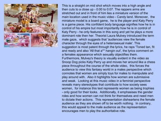 This is a straight on mid shot which moves into a high angle and
then cuts to a close up - 0:00 to 0:07. The rappers arms are
stretched out and in front of him lies a miniature version of the
main location used in the music video - Candy land. Moreover, the
miniature model is a board game, he is the player and Katy Perry
is a game piece. His confident body language signifies how he is in
control of his empire but most importantly how he is in control of
Katy Perry - he only features in this song and yet he plays a more
dominant role then her. Theorist Laura Mulvey introduced the term
male gaze, which suggests that 'audiences view the female
character through the eyes of a heterosexual male'. This
suggestion is most patent through the lyrics, he raps 'Toned tan, fit
and ready and also 'All that a** hangin out', the lyrics comment on
a females appearance which sexually objectifies them.
Furthermore, Mulvey's theory is visually evident in the video as
Snoop Dog picks Katy Perry up and moves her around like a chess
piece throughout the course of the whole video, this forces the
audience to view this fantasy world in a males perspective which
connotes that women are simply toys for males to manipulate and
play around with. Also it highlights how women are submissive
and weak. Looking at this music video in a feminist perspective
reveals many stereotypes that contribute to how society sees
women, for instance this text represents women as being trophies
- only good for their looks. Additionally, it emphasises the gender
roles and how women can not think for themselves and need men
to dictate their actions. This representation disheartens the female
audience as they are shown off to be worth nothing. In contrary,
this would appeal to the male audience as the representation
encourages men to play the authoritative role.

 