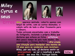 Miley  aparece sentada, coberta apenas com lençol de cetim, com as costas desnudas, o cabelo solto de lado a olhar fixamente para a câmara.  Todos estavam encantados com o trabalho da fotógrafa, incluindo a própria Miley que declarou que achava as fotos  « artísticas ».   Mas pouco tempo de pois tudo mudou. Em comunicado, a Disney declarou :  «Foi criada uma situação para manipular uma menina de 15 anos para se venderem mais revistas».   Miley, por seu lado, já declarou sentir-se  « envergonhada »  ao ver o resultado e pediu  « perdão »  aos seus fãs./ Portugal Diário. Miley Cyrus e seus   “Erros” Voltar 