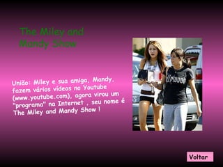 União: Miley e sua amiga, Mandy, fazem vários vídeos no Youtube (www.youtube.com), agora virou um "programa" na Internet , seu nome é The Miley and Mandy Show !  The Miley and Mandy Show  Voltar 