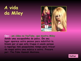 A vida da Miley Ops:   um vídeo no YouTube, que mostra Miley  dando uma escapadinha do palco. Em seu lugar aparece outra pessoa para substituí-la. Dizem por aí que este truque é usado porque a rapariga tem pouquíssimo tempo para trocar de roupa entra uma música e outra. Procure por: The Fake Hannah Montana.  Voltar 