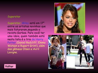 Superstar  Superstar:   Miley  está em 17° entre os artistas novinhos que mais faturaram,segundo a revista Gorbes. Para você ter uma ideia, quem também está nesta lista é o trio  de Harry Potter   (Daniel Radcliff, Emma Watson e Rupert Grint), além das gêmeas Olsen e Avril Lavigne.  Voltar 