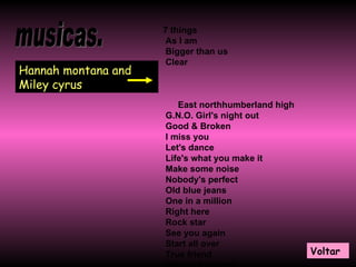musicas. Hannah montana and Miley cyrus 7 things   As I am   Bigger than us   Clear  East northhumberland high   G.N.O. Girl's night out   Good & Broken   I miss you   Let's dance   Life's what you make it   Make some noise   Nobody's perfect   Old blue jeans   One in a million   Right here   Rock star   See you again   Start all over   True friend   We got the party   You & Me Together   Voltar 