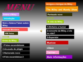 Menu Sobre a Miley introdução Nick e Selena Falam sobre Miley Hannah Montana Erros da Miley 1-Fotos escandalosas 2-Acusada de plágio 4-Foto escandalosa 2 Amigos e Amigas da Miley A vida da Miley 1-Dinheiro e humor The Miley and Mandy Show   HM fotos Penteado novo 2-concerto da Miley..é ela ou não? 3-Superstar Musicas vídeos 3-Namorado novo Mais informações Twitter 