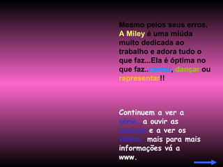 Mesmo pelos seus erros,  A Miley  é uma miúda muito dedicada ao trabalho e adora tudo o que faz...Ela é óptima no que faz.. cantar ,  dançar  ou  representar !! Continuem a ver a  série.. a ouvir as  musicas  e a ver os  vídeos.. mais para mais informações vá a www. 