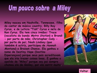 Miley nasceu em Nashville, Tennessee, filha do cantor de música  country , Billy Ray Cyrus, e de Leticia "Tish" Cyrus e neta de Ron Cyrus. Ela tem cinco irmãos: Trace (vocalista da banda  Metro Station ) e Brandi - por parte de mãe; Christopher Cody - por parte de pai; Noah Lindsey (que também é actriz, participou de  Hannah Montana ) e Braison Chance. Ela ganhou o nome de Destiny Hope (Destino Esperançoso) porque seus pais acreditavam que ela iria trazer coisas boas. E ganhou o apelido de "Miley" porque seu pai sempre chamou ela de Smiley, por ela sorrir muito . Um pouco sobre  a Miley Voltar 