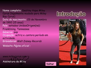 Nome completo:  Destiny Hope Miley Cyrus (legalmente mudado para Miley Ray Cyrus)  Data de nascimento:  23 de Novembro de 1992 (15 anos)  País:   estados UnidosOrigem(ns):  Franklining, Tennessee  Géneros:  pop  Ocupação:  actriz e  cantora período  em actividade.  Gravadoras: Walt Disney Records Website  Página oficial :   www.mileycyrus.com   Assinatura da Miley Voltar 