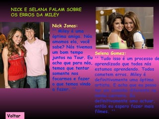 NICK E SELANA FALAM SOBRE OS ERROS DA MILEY     Nick Jonas: '' Miley é uma óptima amiga. Nós amamos ela, você sabe? Nós tivemos um bom tempo juntos na Tour. Eu acho que para nós, temos que tentar somente nos focarmos e fazer o que temos vindo a fazer. ''   Selena Gomez: '' Tudo isso é um processo de aprendizado que todos nós estamos aprendendo. Todos cometem erros. Miley é definitivamente uma óptima artista. E acho que eu posso ter um caminho diferente na minha carreira. Eu definitivamente amo actuar, então eu espero fazer mais filmes. ''  Voltar 