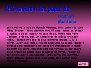M.C tambem faz papel de  Hannah Montana série mostra a vida de Hannah Montana, mais conhecida como Miley Stewart. Miley Stewart tem 14 anos, acaba de chegar a Malibu e de se instalar na casa do seu irmão mais velho, Jackson, e do seu pai, um compositor de música chamado Robby. Juntamente com os seus melhores amigos, Lilly e Oliver, Miley vive todo o tipo de aventuras na escola, desde o esforço para conseguir boas notas até impressionar o rapaz de quem ela gosta, passando pela sua vontade de ser aceite pelos grupos de alunos mais populares da turma. Apesar de ser difícil viver a adolescência, Miley sofre uma autêntico transformação quando sobe a um palco para cantar como Hannah Montana.   Voltar 