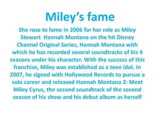 Miley’sfameShe rose to fame in 2006 for her role as Miley Stewart Hannah Montana on the hit Disney Channel Original Series, Hannah Montana with which he has recorded several soundtracks of his 4 seasons under his character. With the success of this franchise, Miley was established as a teen idol. In 2007, he signed with Hollywood Records to pursue a solo career and released Hannah Montana 2: Meet Miley Cyrus, the second soundtrack of the second season of his show and his debut album as herself 