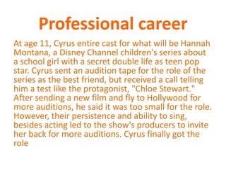 Professional careerAt age 11, Cyrus entire cast for what will be Hannah Montana, a Disney Channel children's series about a school girl with a secret double life as teen pop star. Cyrus sent an audition tape for the role of the series as the best friend, but received a call telling him a test like the protagonist, "Chloe Stewart." After sending a new film and fly to Hollywood for more auditions, he said it was too small for the role. However, their persistence and ability to sing, besides acting led to the show's producers to invite her back for more auditions. Cyrus finally got the role