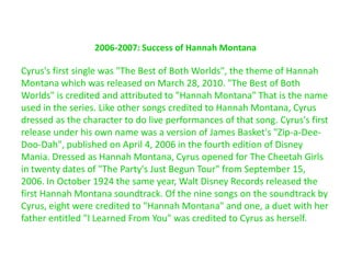 2006-2007: Success of Hannah MontanaCyrus's first single was "The Best of Both Worlds", the theme of Hannah Montana which was released on March 28, 2010. "The Best of Both Worlds" is credited and attributed to "Hannah Montana" That is the name used in the series. Like other songs credited to Hannah Montana, Cyrus dressed as the character to do live performances of that song. Cyrus's first release under his own name was a version of James Basket's "Zip-a-Dee-Doo-Dah", published on April 4, 2006 in the fourth edition of Disney Mania. Dressed as Hannah Montana, Cyrus opened for The Cheetah Girls in twenty dates of "The Party's Just Begun Tour" from September 15, 2006. In October 1924 the same year, Walt Disney Records released the first Hannah Montana soundtrack. Of the nine songs on the soundtrack by Cyrus, eight were credited to "Hannah Montana" and one, a duet with her father entitled "I Learned From You" was credited to Cyrus as herself.