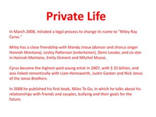 Private LifeIn March 2008, initiated a legal process to change its name to "Miley Ray Cyrus." Miley has a close friendship with Mandy Jiroux (dancer and chorus singer Hannah Montana), Lesley Patterson (entertainer), Demi Lovato, and co-star in Hannah Montana, Emily Osment and Mitchel Musso.Cyrus became the highest-paid young artist in 2007, with $ 25 billion, and was linked romantically with Liam Hemsworth, Justin Gaston and Nick Jonas of the Jonas Brothers.In 2008 he published his first book, Miles To Go, in which he talks about his relationships with friends and couples, bullying and their goals for the future.