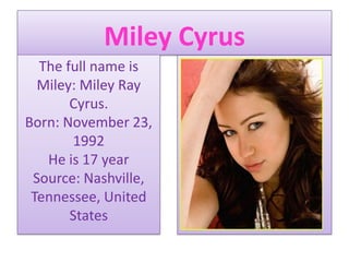 Miley Cyrus The full name is Miley: Miley Ray Cyrus.Born: November 23, 1992He is 17 yearSource: Nashville, Tennessee, United States 