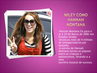 Hannah Montana foi para o ar a 24 de Março de 2006 nos Estados Unidos  Alcançou mais de 4 milhões de telespectadores por episódio.  A estrela de Hannah  Montana tornou-se popular entre as crianças e adolescentes, levando-a a uma  carreira musical de sucesso.  