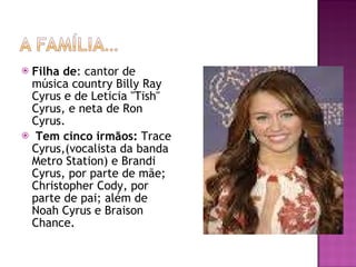 Filha de : cantor de música country Billy Ray Cyrus e de Leticia "Tish" Cyrus, e neta de Ron Cyrus. Tem cinco irmãos:  Trace Cyrus,(vocalista da banda Metro Station) e Brandi Cyrus, por parte de mãe; Christopher Cody, por parte de pai; além de Noah Cyrus e Braison Chance. 