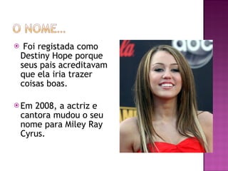 Foi registada como Destiny Hope porque seus pais acreditavam que ela iria trazer coisas boas. Em 2008, a actriz e cantora mudou o seu nome para Miley Ray Cyrus. 