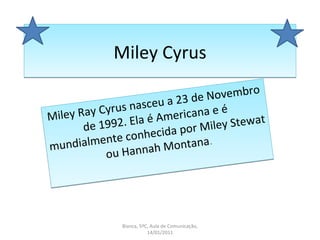 Miley Cyrus Miley Ray Cyrus nasceu a 23 de Novembro de 1992. Ela é Americana e é mundialmente conhecida por Miley Stewat ou Hannah Montana . Bianca, 5ºC, Aula de Comunicação, 14/01/2011 
