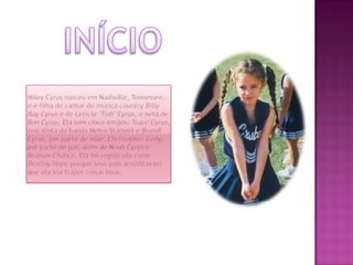 InícioMileyCyrus nasceu em Nashville, Tennessee, e é filha do cantor de música countryBilly Ray Cyrus e de Leticia "Tish" Cyrus, e neta de Ron Cyrus. Ela tem cinco irmãos: Trace Cyrus, (vocalista da banda Metro Station) e Brandi Cyrus, por parte de mãe; Christopher Cody, por parte de pai; além de NoahCyrus e Braison Chance. Ela foi registrada como DestinyHope porque seus pais acreditavam que ela iria trazer coisas boas.