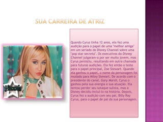 Sua carreira de atrizQuando Cyrus tinha 12 anos, ela fez uma audição para o papel de uma "melhor amiga" em um seriado do Disney Channel sobre uma "pop star secreta". Os executivos do Disney Channeljulgaram-a por ser muito jovem, mas Cyrus persistiu, resultando em outra chamada para futuras audições. Ela fez então o teste para o papel principal, Zoe Stewart. Quando ela ganhou o papel, o nome da personagem foi mudado para Miley Stewart. De acordo com o presidente do canal, Gary Marsh, Cyrus o ganhou pela sua energia e sua atuação. Ela tentou perder seu sotaque sulista, mas a Disney decidiu incluí-lo na história. Depois, Cyrus fez a audição com seu pai, Billy Ray Cyrus, para o papel de pai da sua personagem.