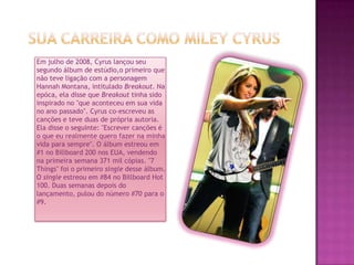 Sua carreira como MileyCyrusEm julho de 2008, Cyrus lançou seu segundo álbum de estúdio,o primeiro que não teve ligação com a personagem Hannah Montana, intitulado Breakout. Na epóca, ela disse que Breakout tinha sido inspirado no "que aconteceu em sua vida no ano passado". Cyrus co-escreveu as canções e teve duas de própria autoria. Ela disse o seguinte: "Escrever canções é o que eu realmente quero fazer na minha vida para sempre". O álbum estreou em #1 no Billboard 200 nos EUA, vendendo na primeira semana 371 mil cópias. "7 Things" foi o primeiro single desse álbum. O single estreou em #84 no Billboard Hot 100. Duas semanas depois do lançamento, pulou do número #70 para o #9.
