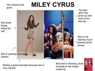 Very Disney and good. Bad and is showing a bad example to her target audience. Younger girls may grow up and want to be like her. She is wearing normal clothes  She is not wearing much clothes which shows  She looks happy being her self. MILEY CYRUS  Setting a good example because she is very natural. 