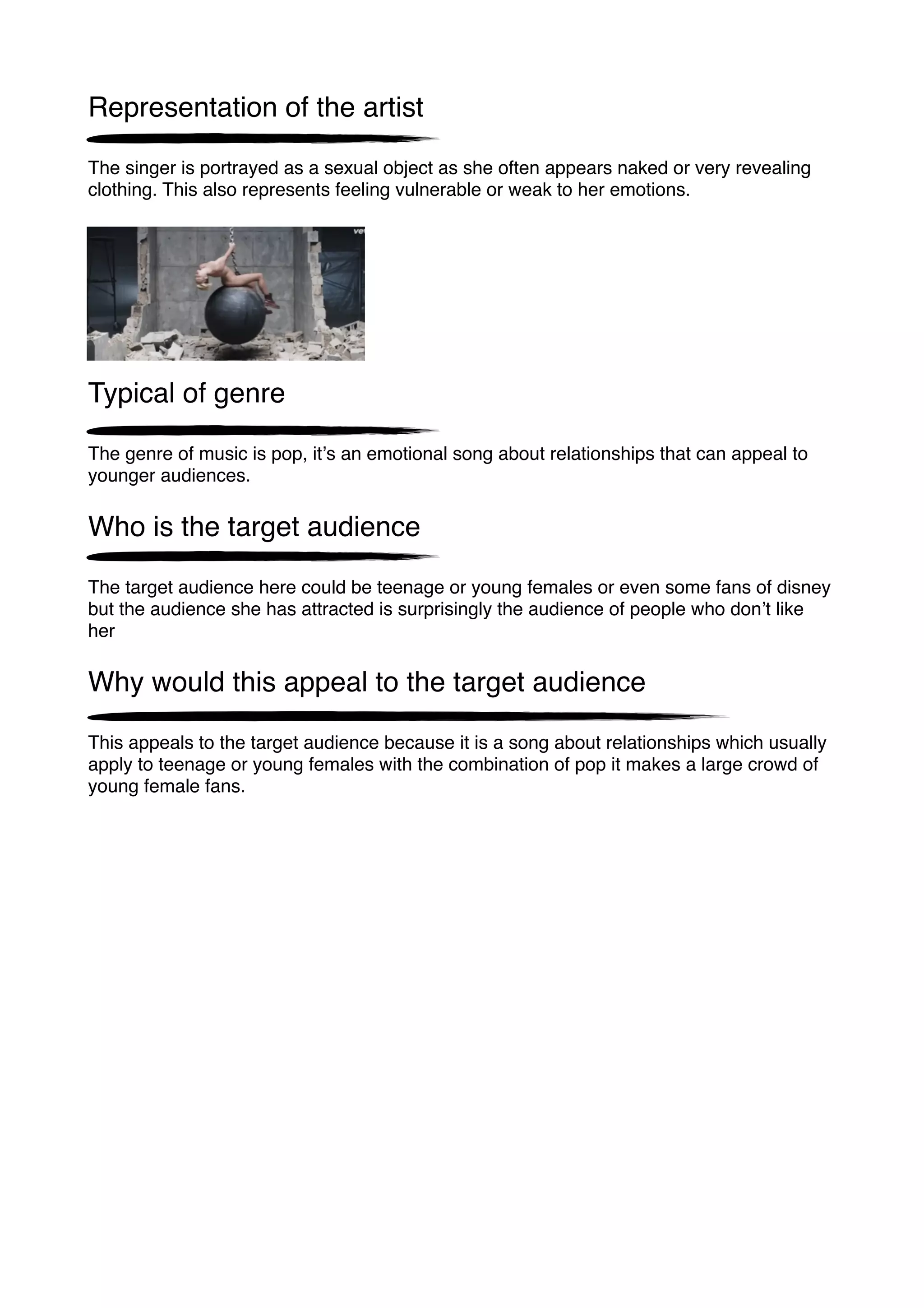 Representation of the artist
The singer is portrayed as a sexual object as she often appears naked or very revealing
clothing. This also represents feeling vulnerable or weak to her emotions.
Typical of genre
The genre of music is pop, itʼs an emotional song about relationships that can appeal to
younger audiences.
Who is the target audience
The target audience here could be teenage or young females or even some fans of disney
but the audience she has attracted is surprisingly the audience of people who donʼt like
her
Why would this appeal to the target audience
This appeals to the target audience because it is a song about relationships which usually
apply to teenage or young females with the combination of pop it makes a large crowd of
young female fans.