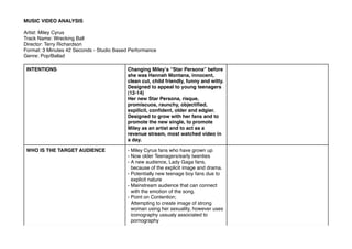 INTENTIONS Changing Mileyʼs “Star Persona” before
she was Hannah Montana, innocent,
clean cut, child friendly, funny and witty.
Designed to appeal to young teenagers
(12-14)
Her new Star Persona, risque,
promiscuos, raunchy, objectiﬁed,
expilicit, conﬁdent, older and edgier.
Designed to grow with her fans and to
promote the new single, to promote
Miley as an artist and to act as a
revenue stream, most watched video in
a day.
WHO IS THE TARGET AUDIENCE - Miley Cyrus fans who have grown up
- Now older Teenagers/early twenties
- A new audience, Lady Gaga fans,
because of the explicit image and drama.
- Potentially new teenage boy fans due to
explicit nature
- Mainstream audience that can connect
with the emotion of the song.
- Point on Contention;
Attempting to create image of strong
woman using her sexuality, however uses
iconography ussualy associated to
pornography
MUSIC VIDEO ANALYSIS
Artist: Miley Cyrus
Track Name: Wrecking Ball
Director: Terry Richardson
Format: 3 Minutes 42 Seconds - Studio Based Performance
Genre: Pop/Ballad
 