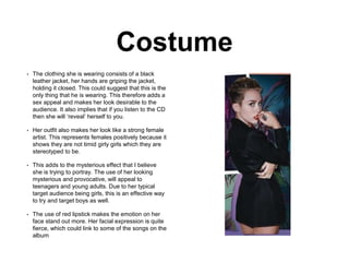 Costume
• The clothing she is wearing consists of a black
leather jacket, her hands are griping the jacket,
holding it closed. This could suggest that this is the
only thing that he is wearing. This therefore adds a
sex appeal and makes her look desirable to the
audience. It also implies that if you listen to the CD
then she will ‘reveal’ herself to you.
• Her outfit also makes her look like a strong female
artist. This represents females positively because it
shows they are not timid girly girls which they are
stereotyped to be.
• This adds to the mysterious effect that I believe
she is trying to portray. The use of her looking
mysterious and provocative, will appeal to
teenagers and young adults. Due to her typical
target audience being girls, this is an effective way
to try and target boys as well.
• The use of red lipstick makes the emotion on her
face stand out more. Her facial expression is quite
fierce, which could link to some of the songs on the
album
 
