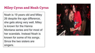 Miley Cyrus and Noah Cyrus
Noah is 19 years old and Miley
26 despite the age difference,
she gets along very well. Miley
is known for the Hanna
Montana series and for most of
her scandals. Instead Noah is
known for some of his songs.
Since the two sisters are
singers.
 