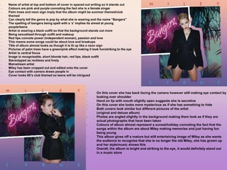 - Name of artist at top and bottom of cover in spaced out writing so it stands out
- Colours are pink and purple connoting the fact she is a female singer
- Palm trees and neon sign imply that the album might be summer themed/club
themed
- Can clearly tell the genre is pop by what she is wearing and the name “Bangerz”
- The spelling of bangers being spelt with a ‘z’ implies its aimed at young
people/teens
- Artist is wearing a black outfit so that the background stands out more
- Being sexualised through outfit and makeup
- Red lips connote power (independent woman), passion and love
- This means some songs could be about love and breakups
- Title of album almost looks as though it is lit up like a neon sign
- Pictures of palm trees have a green/pink effect making it look fun/striking to the eye
- Artist is central focus
- Image is recognisable, short blonde hair, red lips, black outfit
- Stereotyped as reckless and lively
- Mainstream artist
- Miley has been cropped out and edited onto the cover
- Eye contact with camera draws people in
- Cover looks 80’s club themed so teens will be intrigued
- On this cover she has back facing the camera however still making eye contact by
looking over shoulder
- Hand on lip with mouth slightly open suggests she is secretive
- On this cover she looks more mysterious as if she has something to hide
- Both covers look similar but different pictures of the artist
(original and deluxe album)
- Photos are angled slightly in the background making them look as if they are
actual photographs that have been taken
- Colours of album almost represent a sunset/holiday connoting the fact that the
songs within the album are about Miley making memories and just having fun
being young
- This album gives off a mature but still entertaining image of Miley as she wants
the audience to recognise that she is no longer the old Miley, she has grown up
and her style/music shows this
- Overall, the album is bright and striking to the eye, it would definitely stand out
in a music store
 