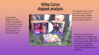 Miley Cyrus
digipak analysis
Inside Mileys
digipak, you find
images and graphics
that represent her as
an artist and almost
allows her fans to
delve deeper into
her personal life.
Her digipak doesn’t open
up in the conventional
way like a book, instead
into a giant poster than
can be used as wall art.
Colours and fonts used
throughout the digipak are
consistent and it makes the
album as a whole seem stuck
to a theme, and these
colours are likely to be
recognised by Miley fans in
the future.
 