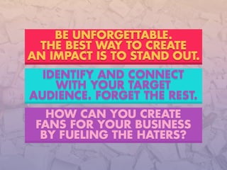 HOW CAN YOU CREATE
FANS FOR YOUR BUSINESS
BY FUELING THE HATERS?
IDENTIFY AND CONNECT
WITH YOUR TARGET
AUDIENCE. FORGET THE REST.
BE UNFORGETTABLE.
THE BEST WAY TO CREATE
AN IMPACT IS STAND OUT.
 