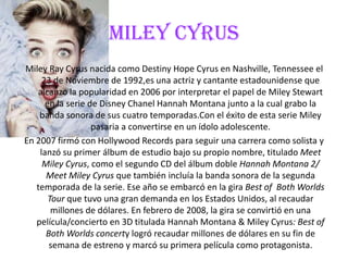 MILEY CYRUS
Miley Ray Cyrus nacida como Destiny Hope Cyrus en Nashville, Tennessee el
23 de Noviembre de 1992,es una actriz y cantante estadounidense que
alcanzo la popularidad en 2006 por interpretar el papel de Miley Stewart
en la serie de Disney Chanel Hannah Montana junto a la cual grabo la
banda sonora de sus cuatro temporadas.Con el éxito de esta serie Miley
pasaria a convertirse en un ídolo adolescente.
En 2007 firmó con Hollywood Records para seguir una carrera como solista y
lanzó su primer álbum de estudio bajo su propio nombre, titulado Meet
Miley Cyrus, como el segundo CD del álbum doble Hannah Montana 2/
Meet Miley Cyrus que también incluía la banda sonora de la segunda
temporada de la serie. Ese año se embarcó en la gira Best of Both Worlds
Tour que tuvo una gran demanda en los Estados Unidos, al recaudar
millones de dólares. En febrero de 2008, la gira se convirtió en una
película/concierto en 3D titulada Hannah Montana & Miley Cyrus: Best of
Both Worlds concerty logró recaudar millones de dólares en su fin de
semana de estreno y marcó su primera película como protagonista.
 