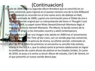 (Continuacion)
En julio de 2008 lanzo su segundo album Breakout que se convirtió en un
éxito comercial, pues ingresó en el puesto número uno de la lista Billboard
200. Comenzó su incursión en el cine como actriz de doblaje en Bolt,
película animada de 2008, y ganó una nominación para el Globo de oro a
la mejor canción original por su interpretación del tema «I Thought I Lost
You». En 2009, su papel como Miley Stewart/Hannah Montana llegó al
cine en la película Hannah Montana: The Movie; la banda sonora de la
película se dirigió a los mercados country y adult contemporary.
Cyrus empezó a cultivar una imagen más adulta en 2009 tras el lanzamiento
de su primer EP, The Time of Our Lives, con un sonido pop más comercial,
y por el rodaje de la película de drama, La última canción, estrenada en
abril de 2010. Entre los primeros se encuentra su sencillo más exitoso,
«Party in the U.S.A.», que la colocó como la primera adolescente en lograr
la certificación de cuatro discos de platino en los Estados Unidos. En junio
de 2010, se puso a la venta su tercer álbum de estudio, Can't Be Tamed, en
el que presentó un nuevo sonido dance pop.
 