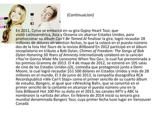 (Continuacion)
• En 2011, Cyrus se embarcó en su gira Gypsy Heart Tour, que
visitó Latinoamérica, Asia y Oceanía sin abarcar Estados Unidos, para
promocionar su álbum Can't Be Tamed.Al finalizar la gira, logró recaudar 28
millones de dólares en veintiún fechas, lo que la colocó en el puesto número
dos de la lista Hot Tours de la revista Billboard En 2012 participó en el álbum
recopilatorio en tributo a Bob Dylan, Chimes of Freedom: The Songs of Bob
Dylan Honoring 50 Years of Amnesty Internationaly colaboró en la canción
«You're Gonna Make Me Lonesome When You Go», la cual fue prenominada a
los premios Grammy de 2013. El 4 de mayo de 2012, se estrenó en 105 salas
de cine de los Estados Unidos LOL, comedia que protagonizó junto a Demi
Moore, la cual logró recaudar $51 500 dólares en Estados Unidos y más de 28
millones en el mundo. El 3 de junio de 2013, la compañía discográfica RCA
Recordspublicó «We Can't Stop» como el primer sencillo de su cuarto álbum
de estudio, Bangerz, al igual que «Wrecking Ball», que se convirtió en el
primer sencillo de la cantante en alcanzar el puesto número uno en la
lista Billboard Hot 100 Por su éxito en el 2013, los canales MTV y ABC la
nombraron la «artista del año». En febrero de 2014 inició su tercera gira
mundial denominada Bangerz Tour, cuya primer fecha tuvo lugar en Vancouver
Canadá
 